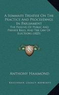 A Summary Treatise on the Practice and Proceedings in Parliament: The Passing of Public and Private Bills, and the Law of Elections (1825) di Anthony Hammond edito da Kessinger Publishing