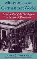 Museums in the German Art World: From the End of the Old Regime to the Rise of Modernism di James J. Sheehan edito da OXFORD UNIV PR