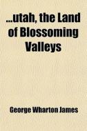 Utah, The Land Of Blossoming Valleys; The Story Of Its Desert Wastes, Of Its Huge And Fantastic Rock Formations, And Of Its Fertile Gardens In di George Wharton James edito da General Books Llc