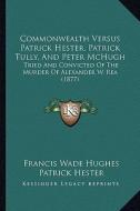 Commonwealth Versus Patrick Hester, Patrick Tully, and Peter McHugh: Tried and Convicted of the Murder of Alexander W. Rea (1877) di Francis Wade Hughes, Patrick Hester, Peter McHugh edito da Kessinger Publishing