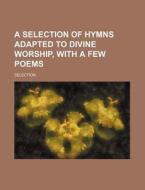 A Selection of Hymns Adapted to Divine Worship, with a Few Poems di Selection edito da Rarebooksclub.com