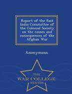 Report of the East India Committee of the Colonial Society on the Causes and Consequences of the Afghan War - War Colleg di Anonymous edito da WAR COLLEGE SERIES