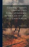 General Grant's Unpublished Correspondence in the Case of Gen. Fitz-John Porter di Ulysses S. Grant edito da LEGARE STREET PR