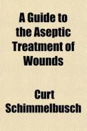 A Guide To The Aseptic Treatment Of Woun di Curt Schimmelbusch edito da General Books