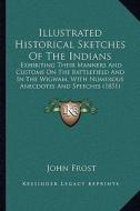 Illustrated Historical Sketches of the Indians: Exhibiting Their Manners and Customs on the Battlefield and in the Wigwam, with Numerous Anecdotes and di John Frost edito da Kessinger Publishing