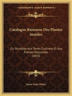 Catalogue Raisonne Des Plantes Inutiles: Ou Nuisibles Aux Terres Cultivees Et Aux Prairies Naturelles (1843) di Jaume Saint-Hilaire edito da Kessinger Publishing