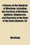 A Glance At The Hundred Of Wrotham, Including The Parishes Of Wrotham, Ightham, Shipbourne, And Stansted, In The Days Of The Early Edwards, Ed. By T.s di Wrotham edito da General Books Llc