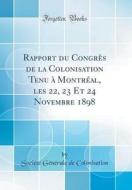 Rapport Du Congres de la Colonisation Tenu a Montreal, Les 22, 23 Et 24 Novembre 1898 (Classic Reprint) di Societe Generale de Colonisation edito da Forgotten Books