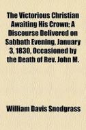 The Victorious Christian Awaiting His Crown; A Discourse Delivered On Sabbath Evening, January 3, 1830, Occasioned By The Death Of Rev. John M. di William Davis Snodgrass edito da General Books Llc