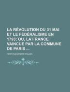 La Revolution Du 31 Mai Et Le Federalisme En 1793 (1); Ou, La France Vaincue Par La Commune De Paris di Henri Alexandre Wallon edito da General Books Llc