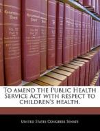 To Amend The Public Health Service Act With Respect To Children\'s Health. edito da Bibliogov