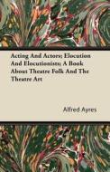 Acting And Actors; Elocution And Elocutionists; A Book About Theatre Folk And The Theatre Art di Alfred Ayres edito da Brewster Press
