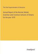 Annual Report of the Normal, Model, Grammar amd Common Schools of Ontario for the year 1870 di The Chief Superintendent of Education edito da Anatiposi Verlag