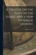A Treatise on the Foot of the Horse, and a New System of Shoeing di James Turner edito da LEGARE STREET PR