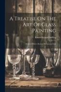 A Treatise On The Art Of Glass Painting di Ernest Richard Suffling edito da LEGARE STREET PR