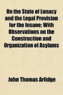 On The State Of Lunacy And The Legal Provision For The Insane; With Observations On The Construction And Organization Of Asylums di John Thomas Arlidge edito da General Books Llc