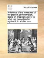 A Defence Of The Measures Of The Present Administration. Being An Impartial Answer To What Has Been Objected Against It di Multiple Contributors edito da Gale Ecco, Print Editions
