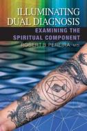 Illuminating Dual Diagnosis: Examining the Spiritual Component di Robert B. Pereira edito da AGIO PUB HOUSE
