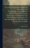 The Negotiations for the Peace of the Dardanelles, in 1808-9, With Dispatches and Official Documents, by Sir R. Adair, a Sequel to the Memoir of His M di Robert Adair edito da LEGARE STREET PR