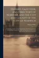 History, Gazetteer, and Directory of Norfolk, and the City and County of the City of Norwich: Comprising, Under a Lucid Arrangement of Subjects, a Gen di William White edito da LEGARE STREET PR