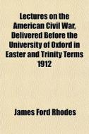 Lectures On The American Civil War, Delivered Before The University Of Oxford In Easter And Trinity Terms 1912 di James Ford Rhodes edito da General Books Llc