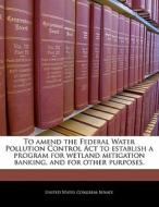 To Amend The Federal Water Pollution Control Act To Establish A Program For Wetland Mitigation Banking, And For Other Purposes. edito da Bibliogov