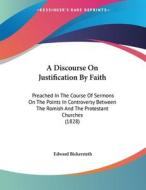 A   Discourse on Justification by Faith: Preached in the Course of Sermons on the Points in Controversy Between the Romish and the Protestant Churches di Edward Bickersteth edito da Kessinger Publishing