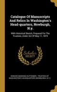 Catalogue Of Manuscripts And Relics In Washington's Head-quarters, Newburgh, N.y.: With Historical Sketch, Prepared For The Trustees, Under Act Of May di Edward Manning Ruttenber, N. Y. ). edito da WENTWORTH PR