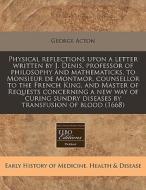 Physical Reflections Upon A Letter Written By J. Denis, Professor Of Philosophy And Mathematicks, To Monsieur De Montmor, Counsellor To The French Kin di George Acton edito da Eebo Editions, Proquest