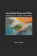 Sun Made Flesh and Fiber: Meditation Is Not Dreaming Toward Home di James A. Moore edito da INDEPENDENTLY PUBLISHED