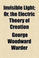 Invisible Light Or The Electrical Theory Of Creation di George W. Warder edito da General Books Llc