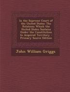 In the Supreme Court of the United States: The Relations Which the United States Sustains Under the Constitution to Acquired Territory di John William Griggs edito da Nabu Press