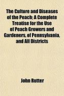 The Culture And Diseases Of The Peach; A Complete Treatise For The Use Of Peach Growers And Gardeners, Of Pennsylvania, And All Districts di John Rutter edito da General Books Llc
