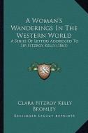 A   Woman's Wanderings in the Western World a Woman's Wanderings in the Western World: A Series of Letters Addressed to Sir Fitzroy Kelly (1861) a Ser di Clara Fitzroy Kelly Bromley edito da Kessinger Publishing