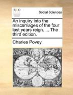 An Inquiry Into The Miscarriages Of The Four Last Years Reign. ... The Third Edition di Charles Povey edito da Gale Ecco, Print Editions