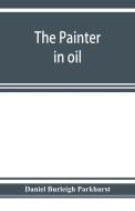 The painter in oil; a complete treatise on the principles and technique necessary to the painting of pictures in oil col di Daniel Burleigh Parkhurst edito da Alpha Editions