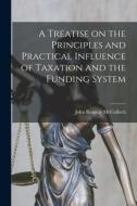 A Treatise on the Principles and Practical Influence of Taxation and the Funding System di John Ramsay Mcculloch edito da LEGARE STREET PR