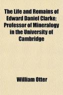 The Life And Remains Of Edward Daniel Clarke; Professor Of Mineralogy In The University Of Cambridge di William Otter edito da General Books Llc