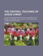 The Central Teaching Of Jesus Christ; A Study And Exposition Of The Five Chapters Of The Gospel According To St. John, Xiii. To Xvii. Inclusive di Thomas Dehany Bernard edito da General Books Llc
