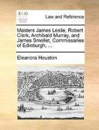 Masters James Leslie, Robert Clerk, Archibald Murray, And James Smollet, Commissaries Of Edinburgh, di Eleanora Houston edito da Gale Ecco, Print Editions