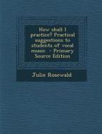 How Shall I Practice? Practical Suggestions to Students of Vocal Music - Primary Source Edition di Julie Rosewald edito da Nabu Press