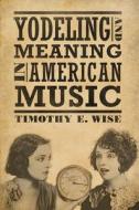 Yodeling and Meaning in American Music di Timothy E. Wise edito da UNIV PR OF MISSISSIPPI