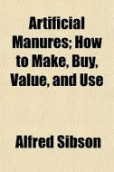Artificial Manures; How To Make, Buy, Value, And Use di Alfred Sibson edito da General Books Llc