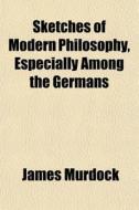 Sketches Of Modern Philosophy, Especially Among The Germans di James Murdock edito da General Books Llc