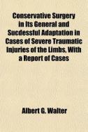 Conservative Surgery In Its General And Sucdessful Adaptation In Cases Of Severe Traumatic Injuries Of The Limbs, With A Report Of Cases di Albert G. Walter edito da General Books Llc