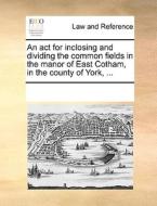 An Act For Inclosing And Dividing The Common Fields In The Manor Of East Cotham, In The County Of York, ... di Multiple Contributors edito da Gale Ecco, Print Editions