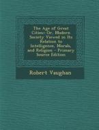 The Age of Great Cities: Or, Modern Society Viewed in Its Relation to Intelligence, Morals, and Religion di Robert Vaughan edito da Nabu Press