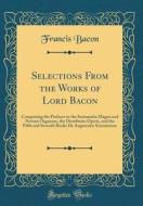 Selections from the Works of Lord Bacon: Comprising the Prefaces to the Instauratio Magna and Novum Organum, the Distributio Operis, and the Fifth and di Francis Bacon edito da Forgotten Books