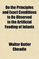 On The Principles And Exact Conditions To Be Observed In The Artificial Feeding Of Infants di Walter Butler Cheadle edito da General Books Llc