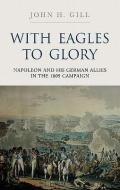 With Eagles to Glory: Napoleon and His German Allies in the 1809 Campaign di John H. Gill edito da Pen & Sword Books Ltd
